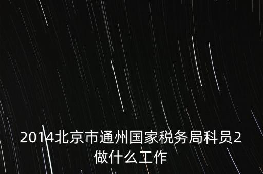 稅務(wù)所科員 二 是什么，2014北京市通州國家稅務(wù)局科員2做什么工作