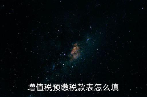 增值稅預(yù)繳稅款表什么時候填寫，增值稅預(yù)繳稅款表怎么填
