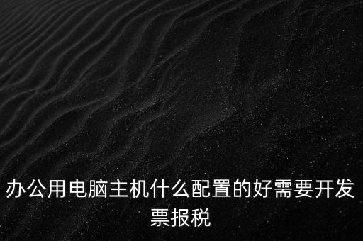 開票電腦有什么要求，辦公用電腦主機什么配置的好需要開發(fā)票報稅