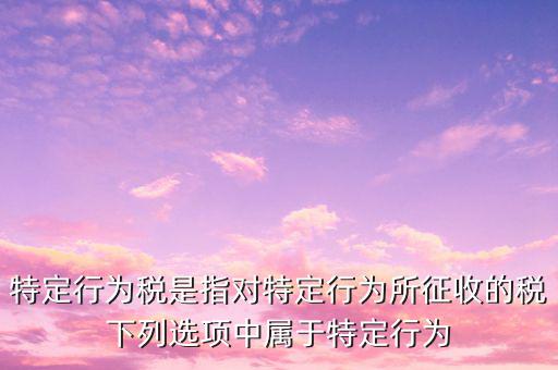 特定行為稅是指對特定行為所征收的稅下列選項(xiàng)中屬于特定行為