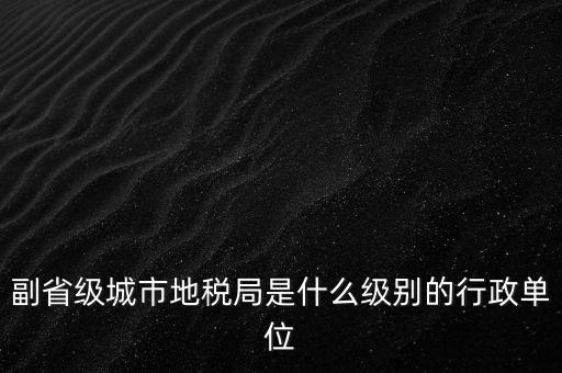 省地稅副巡視員什么級(jí)別，縣級(jí)市的地稅局副局長是什么級(jí)別的干部