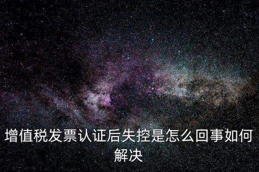 認證后失控是什么意思，增值稅發(fā)票認證后失控是怎么回事如何解決