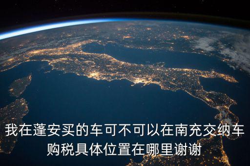 南充地稅局在什么地方，我在蓬安買的車可不可以在南充交納車購稅具體位置在哪里謝謝