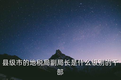 縣地稅局長是什么級別，縣級市的地稅局副局長是什么級別的干部