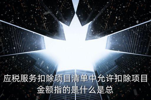 為什么要填應(yīng)稅服務(wù)扣除明細(xì)，應(yīng)稅服務(wù)扣除項(xiàng)目清單中允許扣除項(xiàng)目金額指的是什么是總