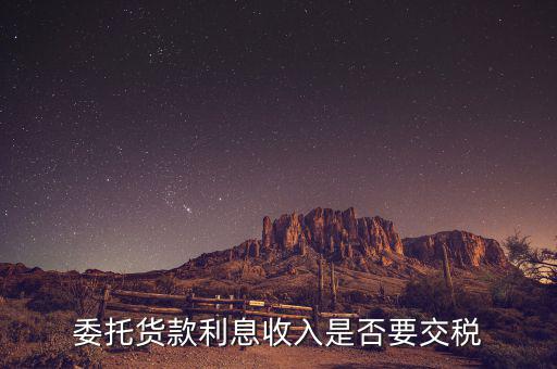 委托貸款要交什么稅，委托貨款利息收入是否要交稅