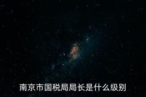 江蘇省稅務(wù)局長(zhǎng)什么級(jí)別，南京市國(guó)稅局局長(zhǎng)是什么級(jí)別