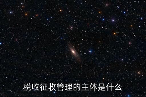 稅收的征收主題是什么意思，稅收征收管理的主體是什么
