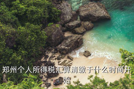 鄭州地稅什么時候交，鄭州個人所得稅匯算清繳于什么時間開始