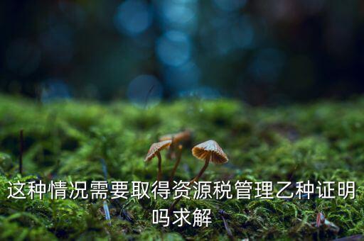 資源稅乙種證明是什么，混凝土公司購(gòu)買砂石需要開具資源稅乙種證明嗎