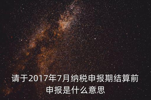 2017年7月申報期是指什么時候，年報2017版以及年度關(guān)聯(lián)業(yè)務往來報告表申報截止時間是
