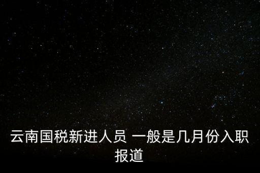 云南國稅新進(jìn)人員 一般是幾月份入職報道