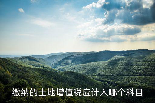土地增值稅應計入什么科目，繳納的土地增值稅應計入哪個科目