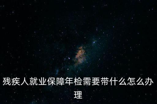 殘疾人就業(yè)年審是什么，殘疾人就業(yè)保障年檢需要帶什么怎么辦理