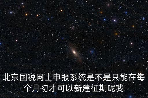 北京7月征期都需要報(bào)什么，北京國(guó)稅網(wǎng)上申報(bào)系統(tǒng)是不是只能在每個(gè)月初才可以新建征期呢我