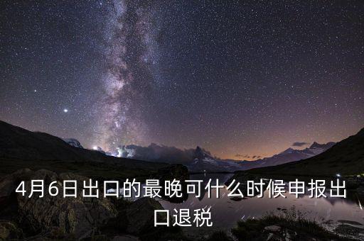 什么時候選擇出口退免，4月6日出口的最晚可什么時候申報出口退稅