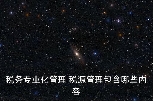 什么是稅收專業(yè)化管理，稅務專業(yè)化管理 稅源管理包含哪些內(nèi)容