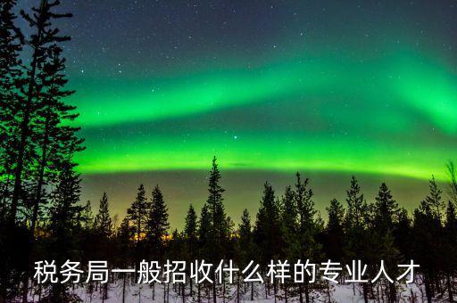 地稅都招什么專業(yè)的，稅務局一般招收什么樣的專業(yè)人才
