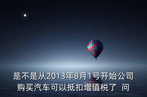 是不是從2013年8月1號(hào)開始公司購(gòu)買汽車可以抵扣增值稅了  問(wèn)