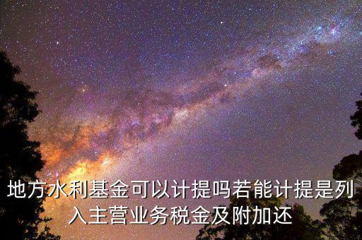 計(jì)提水利基金是什么，地方水利基金可以計(jì)提嗎若能計(jì)提是列入主營業(yè)務(wù)稅金及附加還