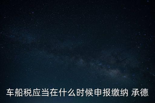 車船稅什么情況下需要報，車船稅應當在什么時候申報繳納 承德