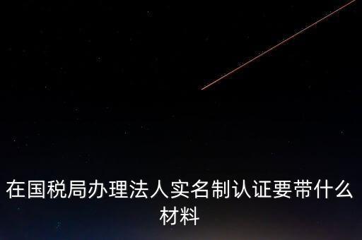辦理實名辦稅需要什么資料，在國稅局辦理法人實名制認證要帶什么材料