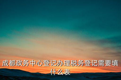 稅務(wù)登記需要什么表，成都政務(wù)中心登記辦理稅務(wù)登記需要填什么表