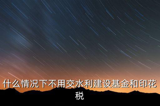 什么情況下可以不交水利基金，什么情況下不用交水利建設(shè)基金和印花稅