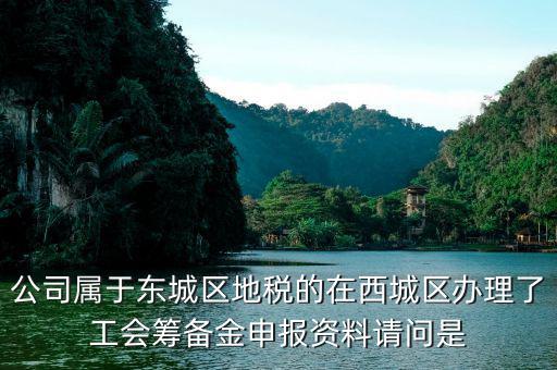 地稅中工會(huì)籌備金根據(jù)什么申報(bào)，公司屬于東城區(qū)地稅的在西城區(qū)辦理了工會(huì)籌備金申報(bào)資料請(qǐng)問(wèn)是