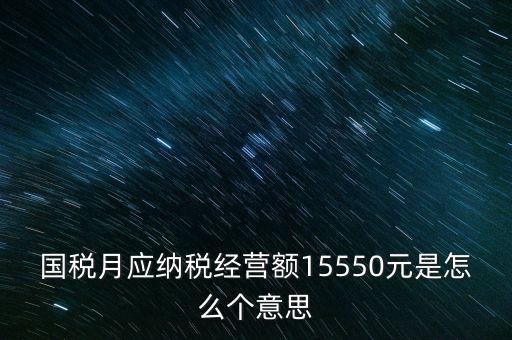 月應(yīng)納稅經(jīng)營(yíng)額是什么，國(guó)稅月應(yīng)納稅經(jīng)營(yíng)額15550元是怎么個(gè)意思