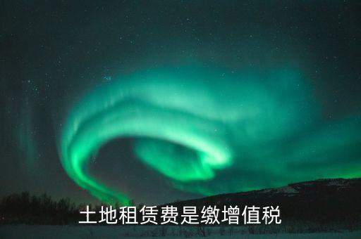 土地租賃合同交什么稅，土地租賃費是繳增值稅