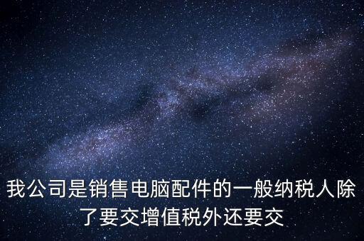 銷售企業(yè)交什么稅，我公司是銷售電腦配件的一般納稅人除了要交增值稅外還要交