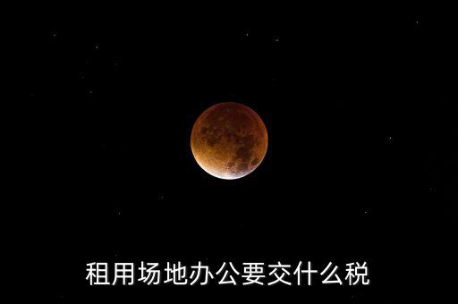 租用場地繳什么，租用場地辦公要交什么稅