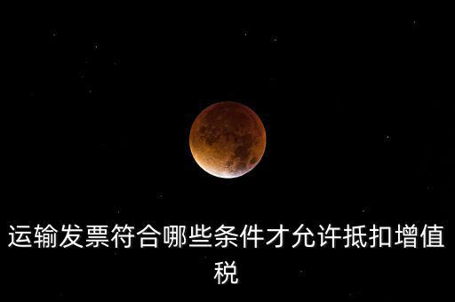 運輸票的進項抵扣的滿足什么條件，運輸發(fā)票符合哪些條件才允許抵扣增值稅