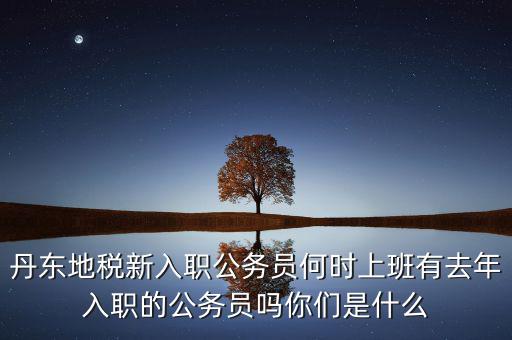 丹東國稅什么時候報道，丹東地稅新入職公務(wù)員何時上班有去年入職的公務(wù)員嗎你們是什么