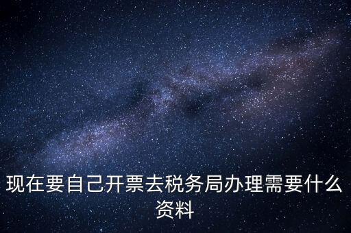 現(xiàn)在要自己開票去稅務局辦理需要什么資料