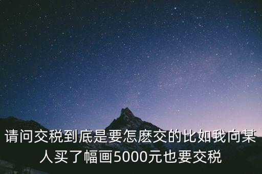 納稅的畫可以畫什么用，請(qǐng)問(wèn)交稅到底是要怎麼交的比如我向某人買了幅畫5000元也要交稅