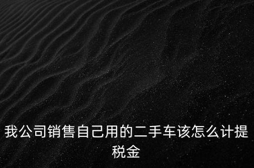 銷售二手車交什么稅，我公司銷售自己用的二手車該怎么計提稅金