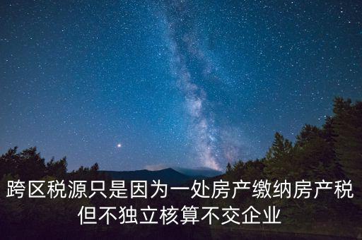 跨地區(qū)稅源登記是什么，跨區(qū)稅源只是因為一處房產(chǎn)繳納房產(chǎn)稅但不獨立核算不交企業(yè)