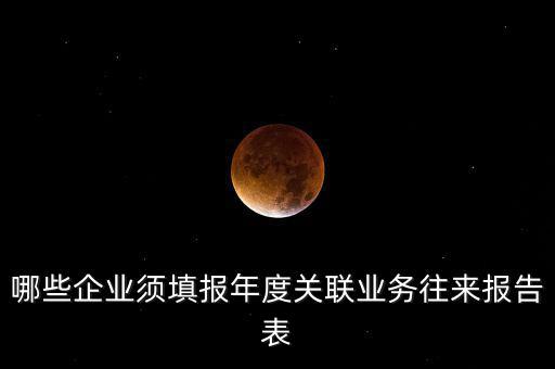 哪些企業(yè)須填報年度關聯(lián)業(yè)務往來報告表