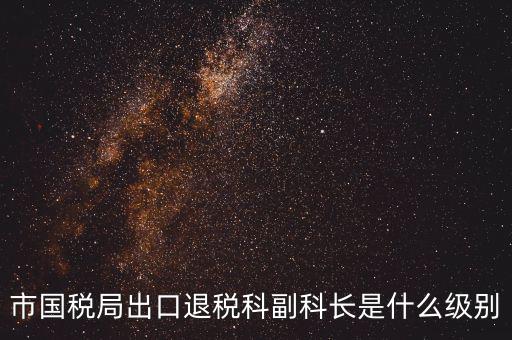 國(guó)稅副科長(zhǎng)什么級(jí)別，市國(guó)稅局出口退稅科副科長(zhǎng)是什么級(jí)別