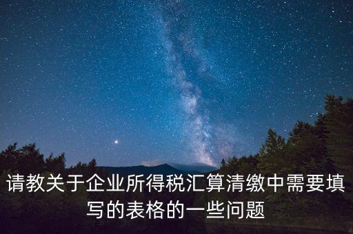 匯算清繳根據(jù)什么表，請(qǐng)教關(guān)于企業(yè)所得稅匯算清繳中需要填寫的表格的一些問題