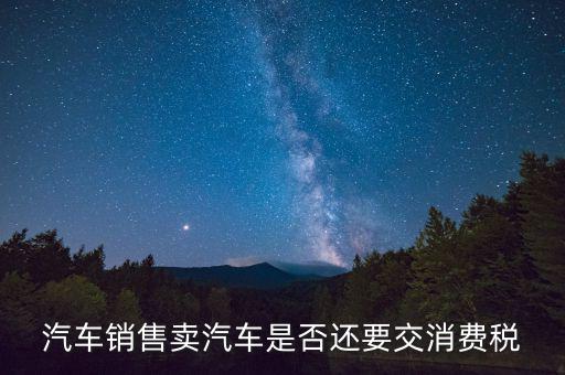 銷售小汽車交什么稅嗎，汽車銷售賣汽車是否還要交消費(fèi)稅