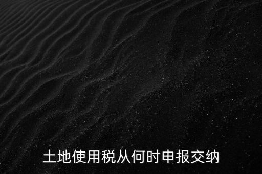 北京市土地使用稅什么時間申報，土地使用稅從何時申報交納