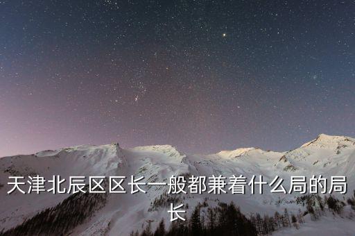 一個(gè)區(qū)的局長(zhǎng)是什么，天津北辰區(qū)區(qū)長(zhǎng)一般都兼著什么局的局長(zhǎng)