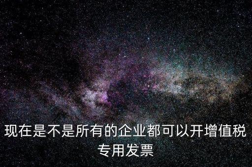 現(xiàn)在是不是所有的企業(yè)都可以開(kāi)增值稅專(zhuān)用發(fā)票
