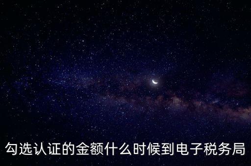 廣東省電子稅務局是什么時候，勾選認證的金額什么時候到電子稅務局
