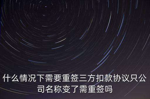 什么變更需要重簽三方協(xié)議，什么情況下需要重簽三方扣款協(xié)議只公司名稱變了需重簽嗎