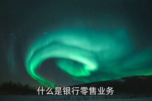 什么是業(yè)務(wù)大比武，什么是銀行零售業(yè)務(wù)