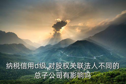 稅務(wù)評級為d影響什么影響，企業(yè)納稅信用等級最低D級對企業(yè)會計(jì)人員的影響